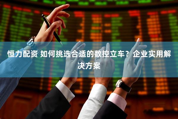 恒力配资 如何挑选合适的数控立车？企业实用解决方案