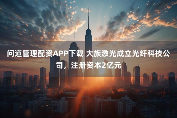 问道管理配资APP下载 大族激光成立光纤科技公司，注册资本2亿元