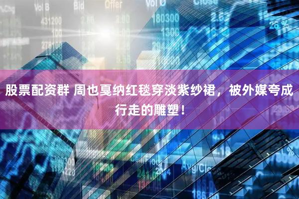 股票配资群 周也戛纳红毯穿淡紫纱裙，被外媒夸成行走的雕塑！
