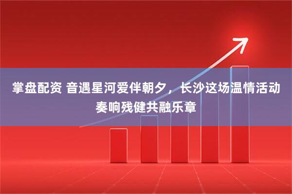 掌盘配资 音遇星河爱伴朝夕，长沙这场温情活动奏响残健共融乐章